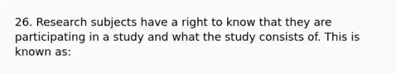 26. Research subjects have a right to know that they are participating in a study and what the study consists of. This is known as: