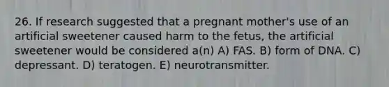 26. If research suggested that a pregnant mother's use of an artificial sweetener caused harm to the fetus, the artificial sweetener would be considered a(n) A) FAS. B) form of DNA. C) depressant. D) teratogen. E) neurotransmitter.