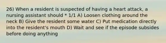 26) When a resident is suspected of having a heart attack, a nursing assistant should * 1/1 A) Loosen clothing around the neck B) Give the resident some water C) Put medication directly into the resident's mouth D) Wait and see if the episode subsides before doing anything