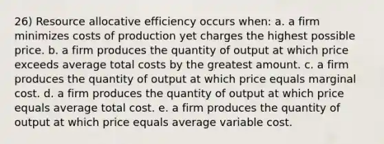 26) Resource allocative efficiency occurs when: a. a firm minimizes costs of production yet charges the highest possible price. b. a firm produces the quantity of output at which price exceeds average total costs by the greatest amount. c. a firm produces the quantity of output at which price equals marginal cost. d. a firm produces the quantity of output at which price equals average total cost. e. a firm produces the quantity of output at which price equals average variable cost.