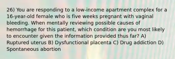 26) You are responding to a low-income apartment complex for a 16-year-old female who is five weeks pregnant with vaginal bleeding. When mentally reviewing possible causes of hemorrhage for this patient, which condition are you most likely to encounter given the information provided thus far? A) Ruptured uterus B) Dysfunctional placenta C) Drug addiction D) Spontaneous abortion