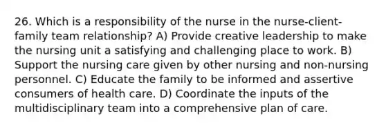 26. Which is a responsibility of the nurse in the nurse-client-family team relationship? A) Provide creative leadership to make the nursing unit a satisfying and challenging place to work. B) Support the nursing care given by other nursing and non-nursing personnel. C) Educate the family to be informed and assertive consumers of health care. D) Coordinate the inputs of the multidisciplinary team into a comprehensive plan of care.