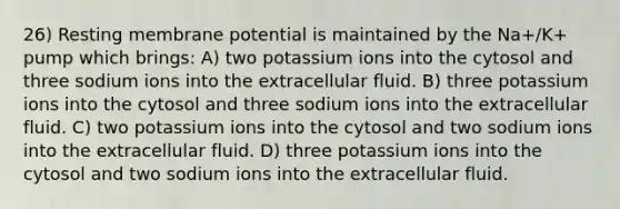 26) Resting membrane potential is maintained by the Na+/K+ pump which brings: A) two potassium ions into the cytosol and three sodium ions into the extracellular fluid. B) three potassium ions into the cytosol and three sodium ions into the extracellular fluid. C) two potassium ions into the cytosol and two sodium ions into the extracellular fluid. D) three potassium ions into the cytosol and two sodium ions into the extracellular fluid.