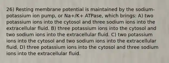 26) Resting membrane potential is maintained by the sodium-potassium ion pump, or Na+/K+ ATPase, which brings: A) two potassium ions into the cytosol and three sodium ions into the extracellular fluid. B) three potassium ions into the cytosol and two sodium ions into the extracellular fluid. C) two potassium ions into the cytosol and two sodium ions into the extracellular fluid. D) three potassium ions into the cytosol and three sodium ions into the extracellular fluid.