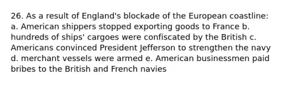 26. As a result of England's blockade of the European coastline: a. American shippers stopped exporting goods to France b. hundreds of ships' cargoes were confiscated by the British c. Americans convinced President Jefferson to strengthen the navy d. merchant vessels were armed e. American businessmen paid bribes to the British and French navies