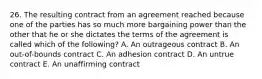 26. The resulting contract from an agreement reached because one of the parties has so much more bargaining power than the other that he or she dictates the terms of the agreement is called which of the following? A. An outrageous contract B. An out-of-bounds contract C. An adhesion contract D. An untrue contract E. An unaffirming contract