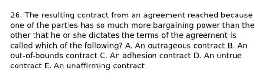 26. The resulting contract from an agreement reached because one of the parties has so much more bargaining power than the other that he or she dictates the terms of the agreement is called which of the following? A. An outrageous contract B. An out-of-bounds contract C. An adhesion contract D. An untrue contract E. An unaffirming contract