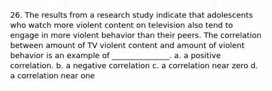 26. The results from a research study indicate that adolescents who watch more violent content on television also tend to engage in more violent behavior than their peers. The correlation between amount of TV violent content and amount of violent behavior is an example of _______________. a. a positive correlation. b. a negative correlation c. a correlation near zero d. a correlation near one