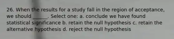 26. When the results for a study fall in the region of acceptance, we should ______. Select one: a. conclude we have found statistical significance b. retain the null hypothesis c. retain the alternative hypothesis d. reject the null hypothesis