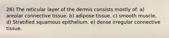 26) The reticular layer of the dermis consists mostly of: a) areolar connective tissue. b) adipose tissue. c) smooth muscle. d) Stratified squamous epithelium. e) dense irregular connective tissue.