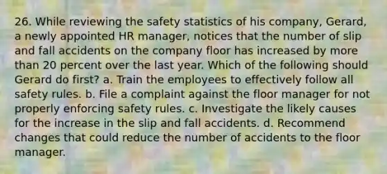 26. While reviewing the safety statistics of his company, Gerard, a newly appointed HR manager, notices that the number of slip and fall accidents on the company floor has increased by more than 20 percent over the last year. Which of the following should Gerard do first? a. Train the employees to effectively follow all safety rules. b. File a complaint against the floor manager for not properly enforcing safety rules. c. Investigate the likely causes for the increase in the slip and fall accidents. d. Recommend changes that could reduce the number of accidents to the floor manager.