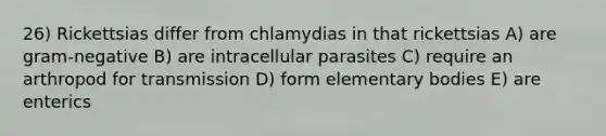 26) Rickettsias differ from chlamydias in that rickettsias A) are gram-negative B) are intracellular parasites C) require an arthropod for transmission D) form elementary bodies E) are enterics