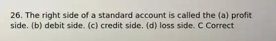 26. The right side of a standard account is called the (a) profit side. (b) debit side. (c) credit side. (d) loss side. C Correct