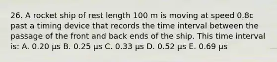 26. A rocket ship of rest length 100 m is moving at speed 0.8c past a timing device that records the <a href='https://www.questionai.com/knowledge/kistlM8mUs-time-interval' class='anchor-knowledge'>time interval</a> between the passage of the front and back ends of the ship. This time interval is: A. 0.20 µs B. 0.25 µs C. 0.33 µs D. 0.52 µs E. 0.69 µs