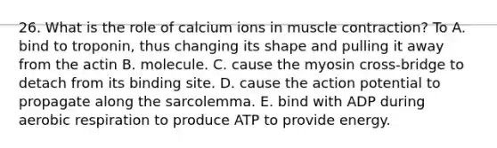 26. What is the role of calcium ions in muscle contraction? To A. bind to troponin, thus changing its shape and pulling it away from the actin B. molecule. C. cause the myosin cross-bridge to detach from its binding site. D. cause the action potential to propagate along the sarcolemma. E. bind with ADP during aerobic respiration to produce ATP to provide energy.