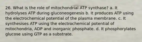 26. What is the role of mitochondrial ATP synthase? a. It hydrolyses ATP during gluconeogenesis b. It produces ATP using the electrochemical potential of the plasma membrane. c. It synthesises ATP using the electrochemical potential of mitochondria, ADP and inorganic phosphate. d. It phosphorylates glucose using GTP as a substrate.