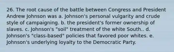 26. The root cause of the battle between Congress and President Andrew Johnson was a. Johnson's personal vulgarity and crude style of campaigning. b. the president's former ownership of slaves. c. Johnson's "soil" treatment of the white South.. d. Johnson's "class-based" policies that favored poor whites. e. Johnson's underlying loyalty to the Democratic Party.