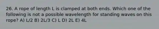 26. A rope of length L is clamped at both ends. Which one of the following is not a possible wavelength for standing waves on this rope? A) L/2 B) 2L/3 C) L D) 2L E) 4L