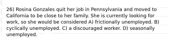 26) Rosina Gonzales quit her job in Pennsylvania and moved to California to be close to her family. She is currently looking for work, so she would be considered A) frictionally unemployed. B) cyclically unemployed. C) a discouraged worker. D) seasonally unemployed.