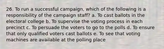 26. To run a successful campaign, which of the following is a responsibility of the campaign staff? a. To cast ballots in the electoral college b. To supervise the voting process in each precinct c. To persuade the voters to go to the polls d. To ensure that only qualified voters cast ballots e. To see that voting machines are available at the polling place