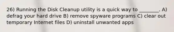 26) Running the Disk Cleanup utility is a quick way to ________. A) defrag your hard drive B) remove spyware programs C) clear out temporary Internet files D) uninstall unwanted apps