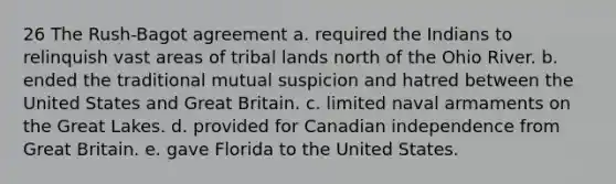 26 The Rush-Bagot agreement a. required the Indians to relinquish vast areas of tribal lands north of the Ohio River. b. ended the traditional mutual suspicion and hatred between the United States and Great Britain. c. limited naval armaments on the Great Lakes. d. provided for Canadian independence from Great Britain. e. gave Florida to the United States.