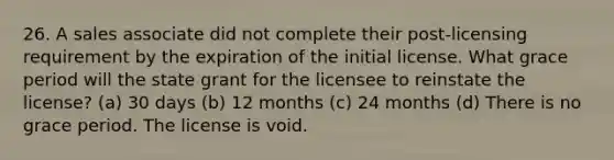 26. A sales associate did not complete their post-licensing requirement by the expiration of the initial license. What grace period will the state grant for the licensee to reinstate the license? (a) 30 days (b) 12 months (c) 24 months (d) There is no grace period. The license is void.