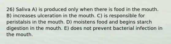 26) Saliva A) is produced only when there is food in the mouth. B) increases ulceration in the mouth. C) is responsible for peristalsis in the mouth. D) moistens food and begins starch digestion in the mouth. E) does not prevent bacterial infection in the mouth.