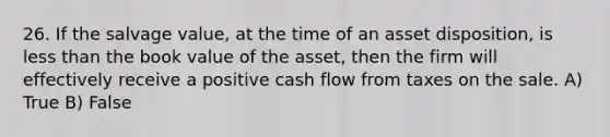 26. If the salvage value, at the time of an asset disposition, is less than the book value of the asset, then the firm will effectively receive a positive cash flow from taxes on the sale. A) True B) False