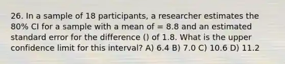 26. In a sample of 18 participants, a researcher estimates the 80% CI for a sample with a mean of = 8.8 and an estimated standard error for the difference () of 1.8. What is the upper confidence limit for this interval? A) 6.4 B) 7.0 C) 10.6 D) 11.2