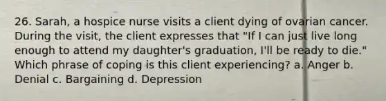 26. Sarah, a hospice nurse visits a client dying of ovarian cancer. During the visit, the client expresses that "If I can just live long enough to attend my daughter's graduation, I'll be ready to die." Which phrase of coping is this client experiencing? a. Anger b. Denial c. Bargaining d. Depression