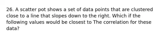 26. A scatter pot shows a set of data points that are clustered close to a line that slopes down to the right. Which if the following values would be closest to The correlation for these data?