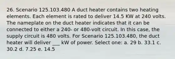 26. Scenario 125.103.480 A duct heater contains two heating elements. Each element is rated to deliver 14.5 KW at 240 volts. The nameplate on the duct heater indicates that it can be connected to either a 240- or 480-volt circuit. In this case, the supply circuit is 480 volts. For Scenario 125.103.480, the duct heater will deliver ___ kW of power. Select one: a. 29 b. 33.1 c. 30.2 d. 7.25 e. 14.5