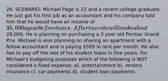 26. SCENARIO: Michael Page is 22 and a recent college graduate. He just got his first job as an accountant and his company told him that he would have an income of 35,000 a year before taxes. After taxes he will make about28,000. He is planning on purchasing a 3 year old Pontiac Grand Prix. Michael is also planning on sharing an apartment with a fellow accountant and is paying 595 in rent per month. He also has to pay off the rest of his student loans in five years. For Michael's budgeting purposes which of the following is NOT considered a fixed expense: a). entertainment b). renters insurance c). car payments d). student loan payments