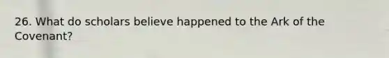 26. What do scholars believe happened to the Ark of the Covenant?