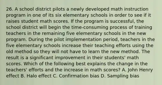 26. A school district pilots a newly developed math instruction program in one of its six elementary schools in order to see if it raises student math scores. If the program is successful, the school district will begin the time-consuming process of training teachers in the remaining five elementary schools in the new program. During the pilot implementation period, teachers in the five elementary schools increase their teaching efforts using the old method so they will not have to learn the new method. The result is a significant improvement in their students' math scores. Which of the following best explains the change in the teachers' efforts and the increase in math scores? A. John Henry effect B. Halo effect C. Confirmation bias D. Sampling bias