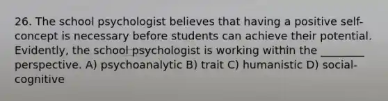 26. The school psychologist believes that having a positive self-concept is necessary before students can achieve their potential. Evidently, the school psychologist is working within the ________ perspective. A) psychoanalytic B) trait C) humanistic D) social-cognitive