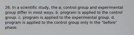 26. In a scientific study, the a. control group and experimental group differ in most ways. b. program is applied to the control group. c. program is applied to the experimental group. d. program is applied to the control group only in the "before" phase.