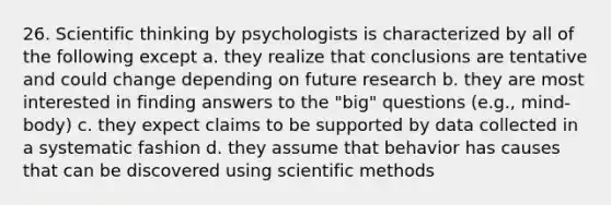 26. Scientific thinking by psychologists is characterized by all of the following except a. they realize that conclusions are tentative and could change depending on future research b. they are most interested in finding answers to the "big" questions (e.g., mind-body) c. they expect claims to be supported by data collected in a systematic fashion d. they assume that behavior has causes that can be discovered using scientific methods