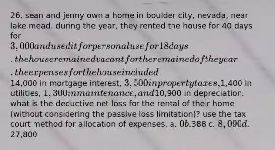 26. sean and jenny own a home in boulder city, nevada, near lake mead. during the year, they rented the house for 40 days for 3,000 and used it for personal use for 18 days. the house remained vacant for the remained of the year. the expenses for the house included14,000 in mortgage interest, 3,500 in property taxes,1,400 in utilities, 1,300 in maintenance, and10,900 in depreciation. what is the deductive net loss for the rental of their home (without considering the passive loss limitation)? use the tax court method for allocation of expenses. a. 0 b.388 c. 8,090 d.27,800