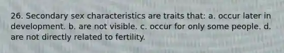 26. Secondary sex characteristics are traits that: a. occur later in development. b. are not visible. c. occur for only some people. d. are not directly related to fertility.