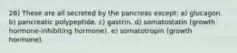 26) These are all secreted by the pancreas except: a) glucagon. b) pancreatic polypeptide. c) gastrin. d) somatostatin (growth hormone-inhibiting hormone). e) somatotropin (growth hormone).