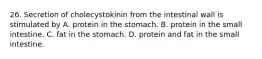 26. Secretion of cholecystokinin from the intestinal wall is stimulated by A. protein in the stomach. B. protein in the small intestine. C. fat in the stomach. D. protein and fat in the small intestine.