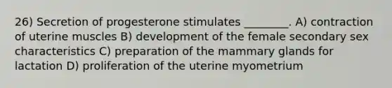 26) Secretion of progesterone stimulates ________. A) contraction of uterine muscles B) development of the female secondary sex characteristics C) preparation of the mammary glands for lactation D) proliferation of the uterine myometrium