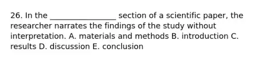 26. In the _________________ section of a scientific paper, the researcher narrates the findings of the study without interpretation. A. materials and methods B. introduction C. results D. discussion E. conclusion