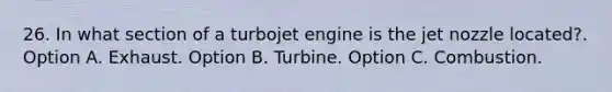 26. In what section of a turbojet engine is the jet nozzle located?. Option A. Exhaust. Option B. Turbine. Option C. Combustion.