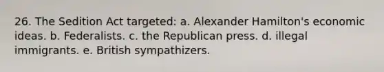 26. The Sedition Act targeted: a. Alexander Hamilton's economic ideas. b. Federalists. c. the Republican press. d. illegal immigrants. e. British sympathizers.