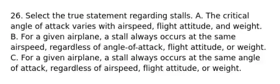 26. Select the true statement regarding stalls. A. The critical angle of attack varies with airspeed, flight attitude, and weight. B. For a given airplane, a stall always occurs at the same airspeed, regardless of angle-of-attack, flight attitude, or weight. C. For a given airplane, a stall always occurs at the same angle of attack, regardless of airspeed, flight attitude, or weight.