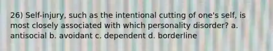 26) Self-injury, such as the intentional cutting of one's self, is most closely associated with which personality disorder? a. antisocial b. avoidant c. dependent d. borderline