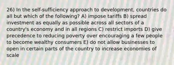 26) In the self-sufficiency approach to development, countries do all but which of the following? A) impose tariffs B) spread investment as equally as possible across all sectors of a country's economy and in all regions C) restrict imports D) give precedence to reducing poverty over encouraging a few people to become wealthy consumers E) do not allow businesses to open in certain parts of the country to increase economies of scale